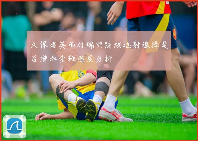 久保建英面对瑞典防线远射选择是否增加金靴热度分析