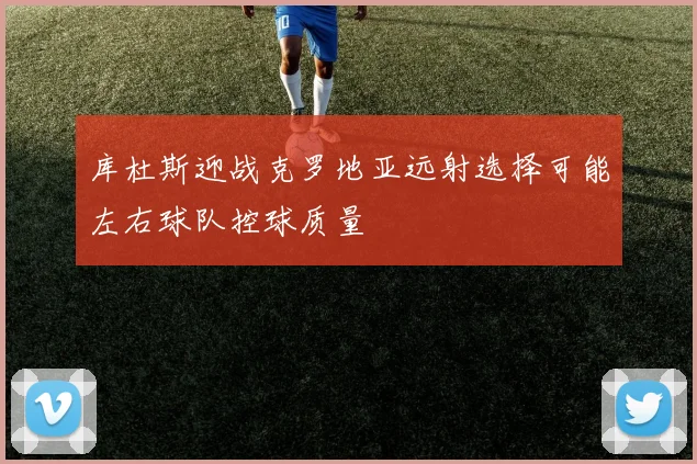 库杜斯迎战克罗地亚远射选择可能左右球队控球质量