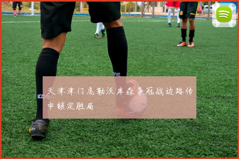 天津津门虎勒沃库森争冠战边路传中锁定胜局