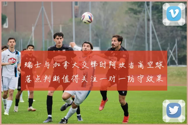 瑞士与加拿大交锋时阿坎吉高空球落点判断值得关注一对一防守效果