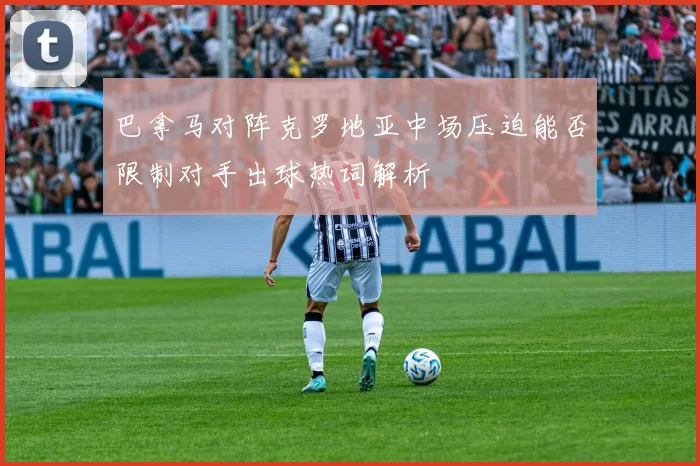 巴拿马对阵克罗地亚中场压迫能否限制对手出球热词解析