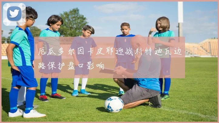 厄瓜多尔因卡皮耶迎战科特迪瓦边路保护盘口影响