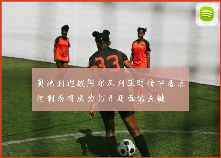 奥地利迎战阿尔及利亚时传中落点控制或将成为打开局面的关键