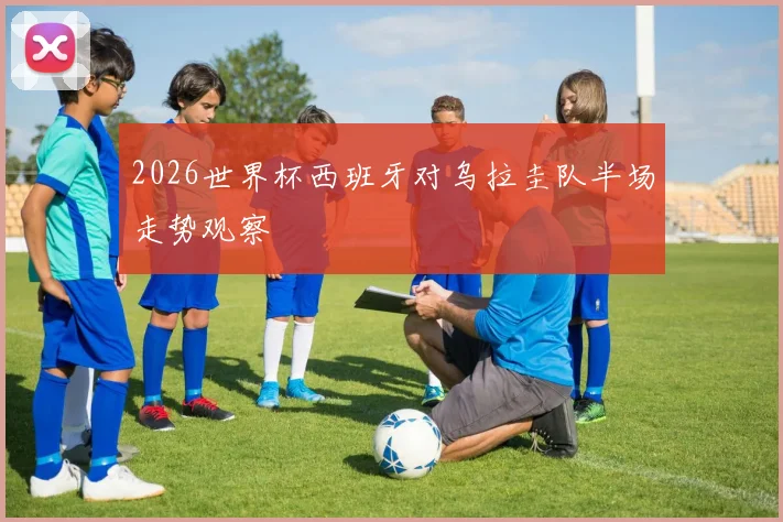 2026世界杯西班牙对乌拉圭队半场走势观察