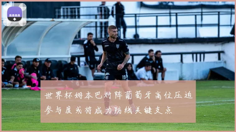 世界杯姆本巴对阵葡萄牙高位压迫参与度或将成为防线关键支点