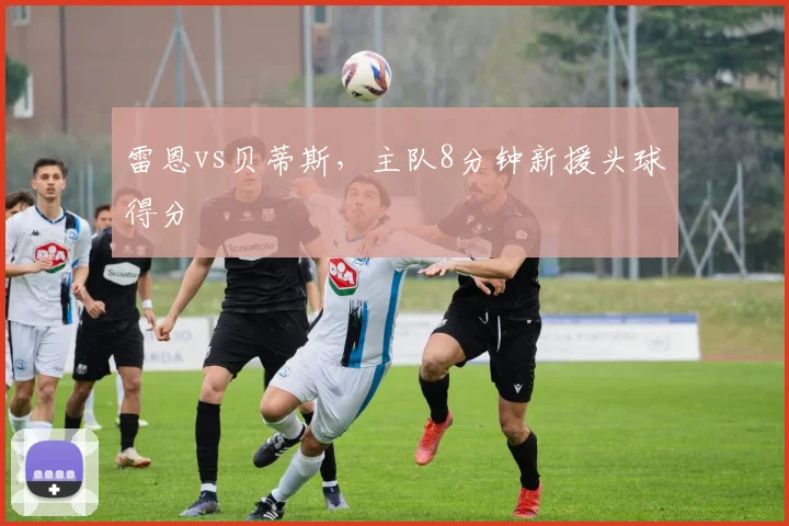雷恩vs贝蒂斯,主队8分钟新援头球得分