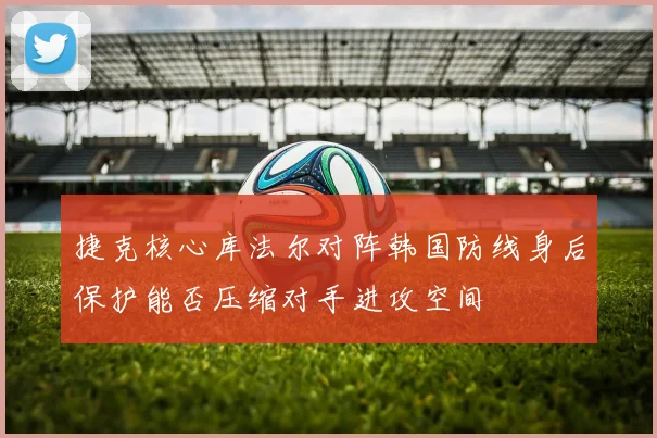 捷克核心库法尔对阵韩国防线身后保护能否压缩对手进攻空间