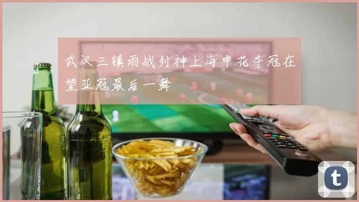 武汉三镇雨战封神上海申花夺冠在望亚冠最后一舞