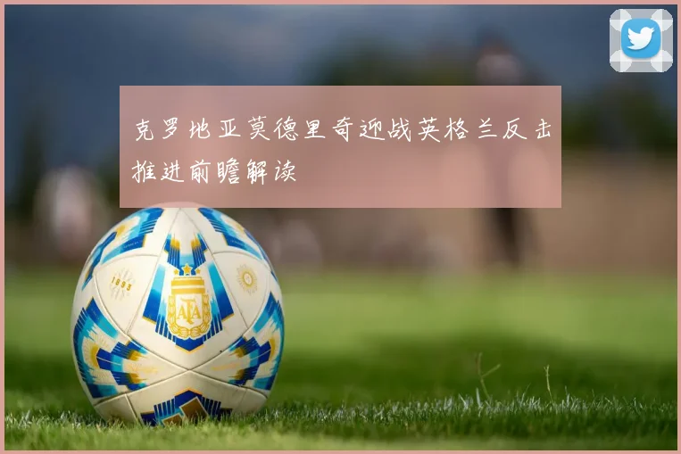 克罗地亚莫德里奇迎战英格兰反击推进前瞻解读
