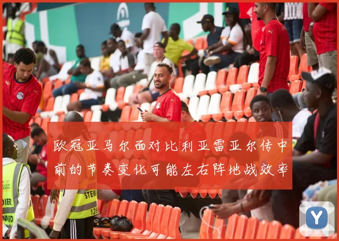 欧冠亚马尔面对比利亚雷亚尔传中前的节奏变化可能左右阵地战效率