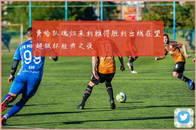费哈队魂归来利雅得胜利出线在望超级杯经典之夜