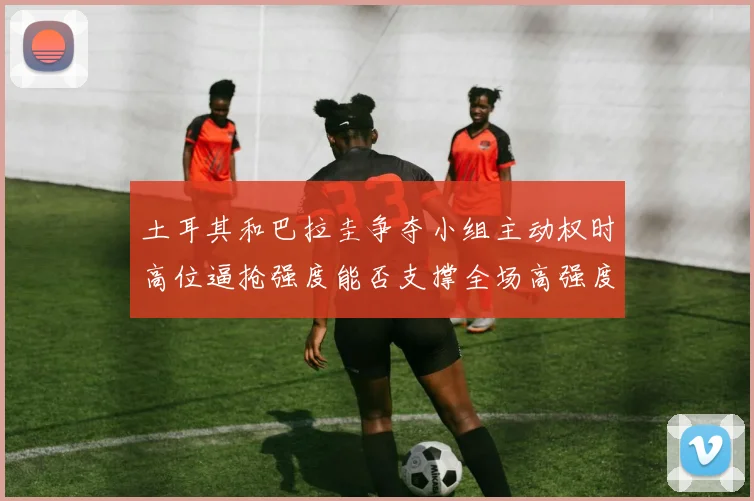 土耳其和巴拉圭争夺小组主动权时高位逼抢强度能否支撑全场高强度