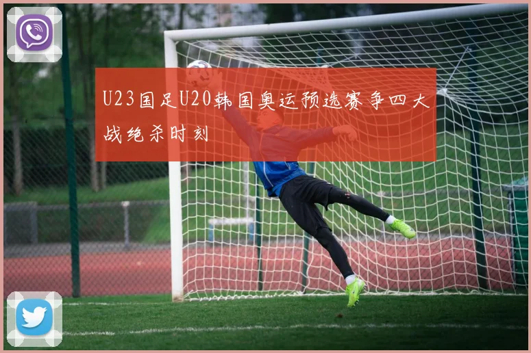 U23国足U20韩国奥运预选赛争四大战绝杀时刻