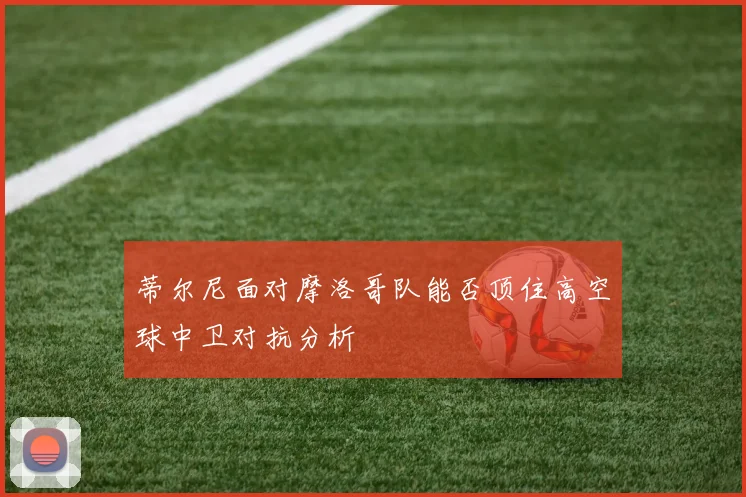 蒂尔尼面对摩洛哥队能否顶住高空球中卫对抗分析