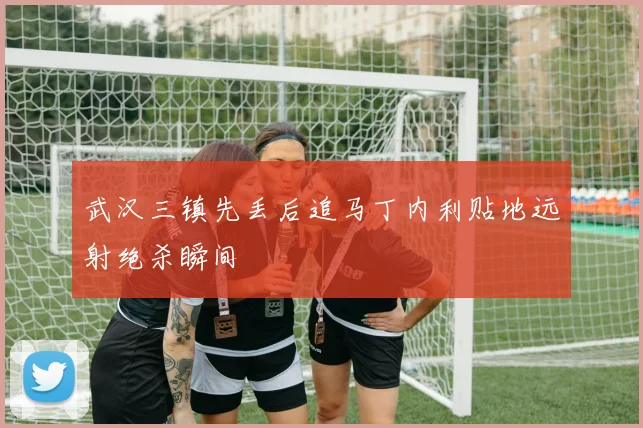 武汉三镇先丢后追马丁内利贴地远射绝杀瞬间