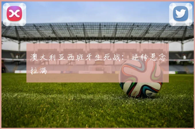 澳大利亚西班牙生死战：逆转悬念拉满