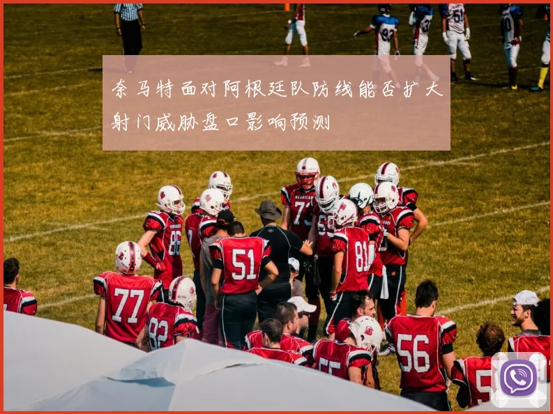奈马特面对阿根廷队防线能否扩大射门威胁盘口影响预测