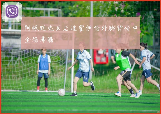 阿根廷先丢后追霍伊伦外脚背传中全场沸腾