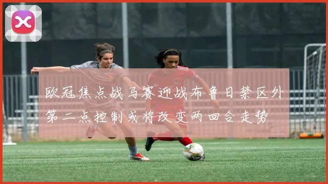 欧冠焦点战马赛迎战布鲁日禁区外第二点控制或将改变两回合走势