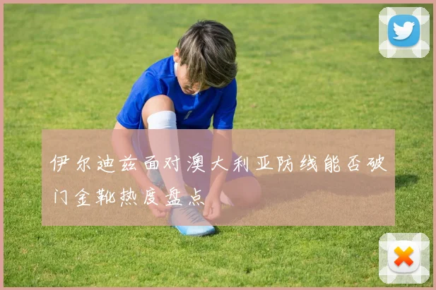 伊尔迪兹面对澳大利亚防线能否破门金靴热度盘点