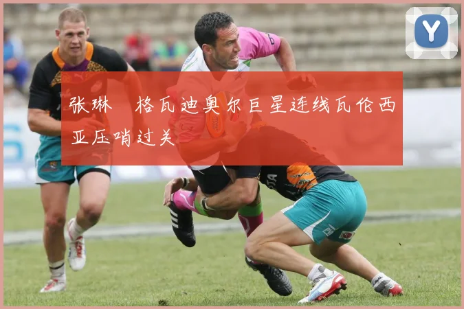 张琳芃格瓦迪奥尔巨星连线瓦伦西亚压哨过关