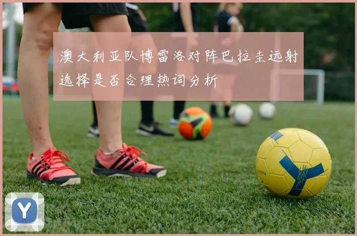 澳大利亚队博雷洛对阵巴拉圭远射选择是否合理热词分析