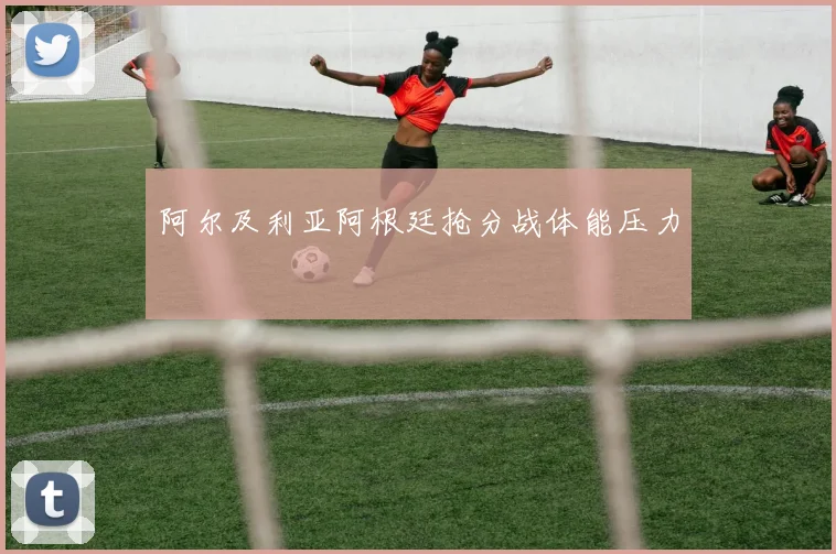 阿尔及利亚阿根廷抢分战体能压力